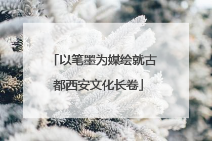 以笔墨为媒绘就古都西安文化长卷
